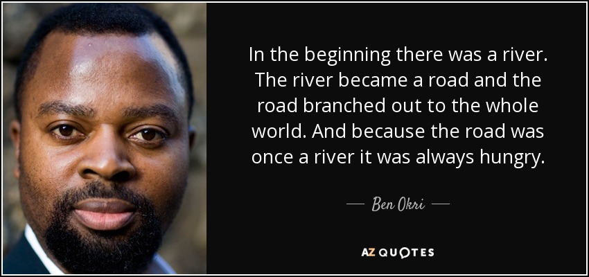 In the beginning there was a river. The river became a road and the road branched out to the whole world. And because the road was once a river it was always hungry. - Ben Okri