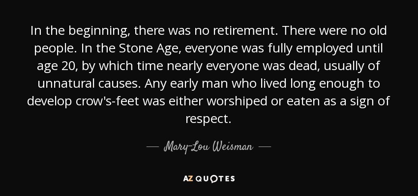 In the beginning, there was no retirement. There were no old people. In the Stone Age, everyone was fully employed until age 20, by which time nearly everyone was dead, usually of unnatural causes. Any early man who lived long enough to develop crow's-feet was either worshiped or eaten as a sign of respect. - Mary-Lou Weisman