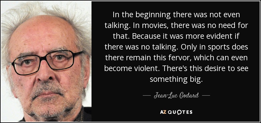 In the beginning there was not even talking. In movies, there was no need for that. Because it was more evident if there was no talking. Only in sports does there remain this fervor, which can even become violent. There's this desire to see something big. - Jean-Luc Godard
