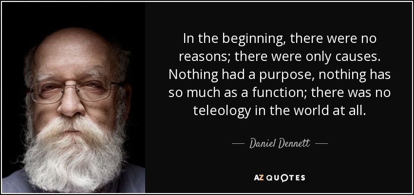 In the beginning, there were no reasons; there were only causes. Nothing had a purpose, nothing has so much as a function; there was no teleology in the world at all. - Daniel Dennett