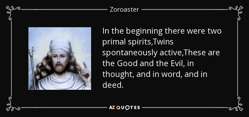 In the beginning there were two primal spirits,Twins spontaneously active,These are the Good and the Evil, in thought, and in word, and in deed. - Zoroaster