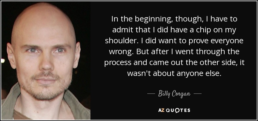 In the beginning, though, I have to admit that I did have a chip on my shoulder. I did want to prove everyone wrong. But after I went through the process and came out the other side, it wasn't about anyone else. - Billy Corgan