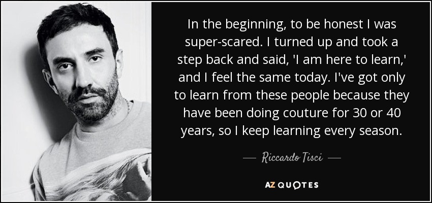 In the beginning, to be honest I was super-scared. I turned up and took a step back and said, 'I am here to learn,' and I feel the same today. I've got only to learn from these people because they have been doing couture for 30 or 40 years, so I keep learning every season. - Riccardo Tisci