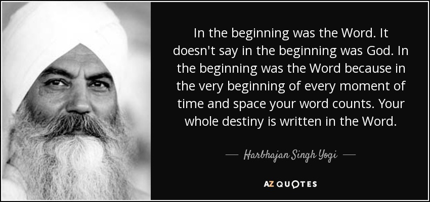 In the beginning was the Word. It doesn't say in the beginning was God. In the beginning was the Word because in the very beginning of every moment of time and space your word counts. Your whole destiny is written in the Word. - Harbhajan Singh Yogi