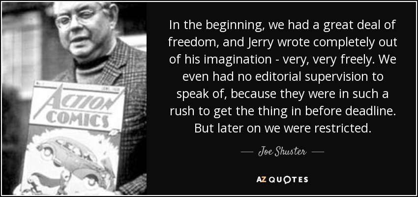 In the beginning, we had a great deal of freedom, and Jerry wrote completely out of his imagination - very, very freely. We even had no editorial supervision to speak of, because they were in such a rush to get the thing in before deadline. But later on we were restricted. - Joe Shuster