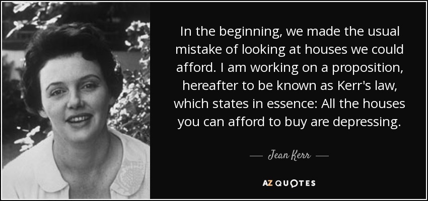 In the beginning, we made the usual mistake of looking at houses we could afford. I am working on a proposition, hereafter to be known as Kerr's law, which states in essence: All the houses you can afford to buy are depressing. - Jean Kerr