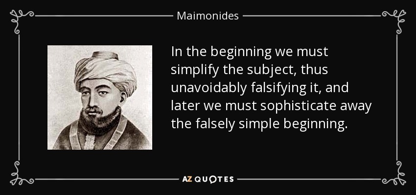 In the beginning we must simplify the subject, thus unavoidably falsifying it, and later we must sophisticate away the falsely simple beginning. - Maimonides