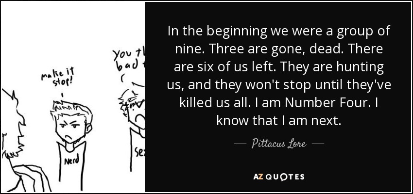 In the beginning we were a group of nine. Three are gone, dead. There are six of us left. They are hunting us, and they won't stop until they've killed us all. I am Number Four. I know that I am next. - Pittacus Lore