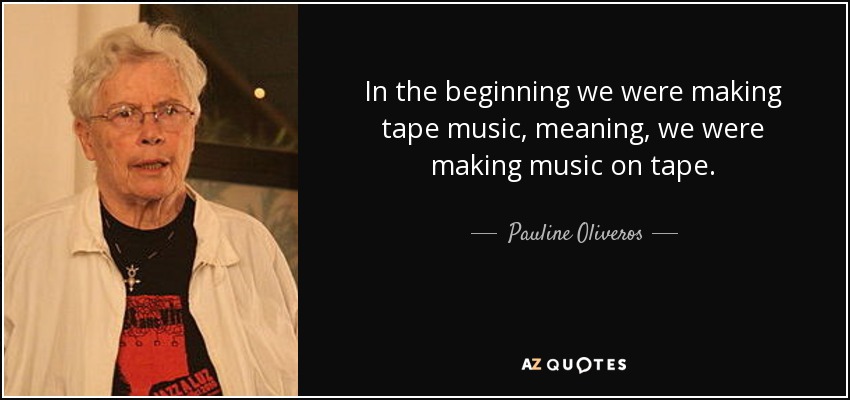 In the beginning we were making tape music, meaning, we were making music on tape. - Pauline Oliveros