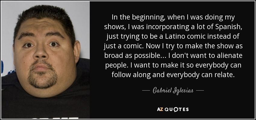 In the beginning, when I was doing my shows, I was incorporating a lot of Spanish, just trying to be a Latino comic instead of just a comic. Now I try to make the show as broad as possible... I don't want to alienate people. I want to make it so everybody can follow along and everybody can relate. - Gabriel Iglesias