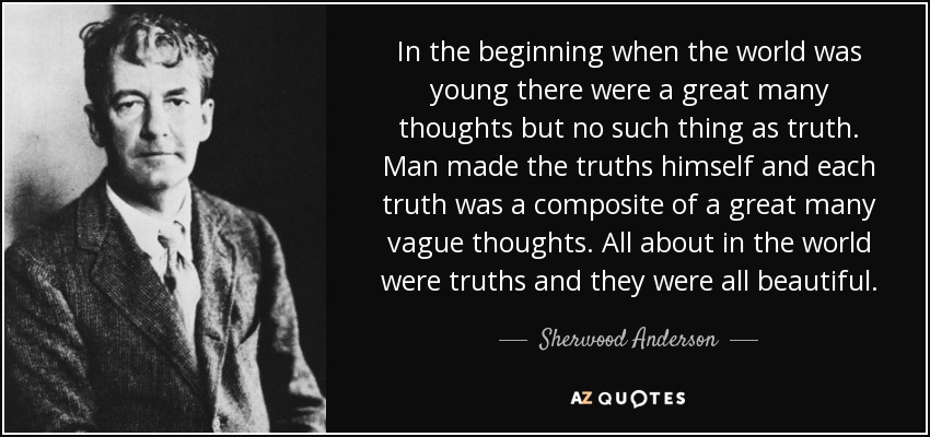 In the beginning when the world was young there were a great many thoughts but no such thing as truth. Man made the truths himself and each truth was a composite of a great many vague thoughts. All about in the world were truths and they were all beautiful. - Sherwood Anderson