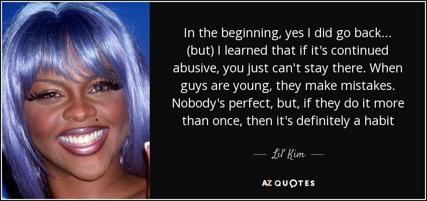 In the beginning, yes I did go back... (but) I learned that if it's continued abusive, you just can't stay there. When guys are young, they make mistakes. Nobody's perfect, but, if they do it more than once, then it's definitely a habit - Lil' Kim