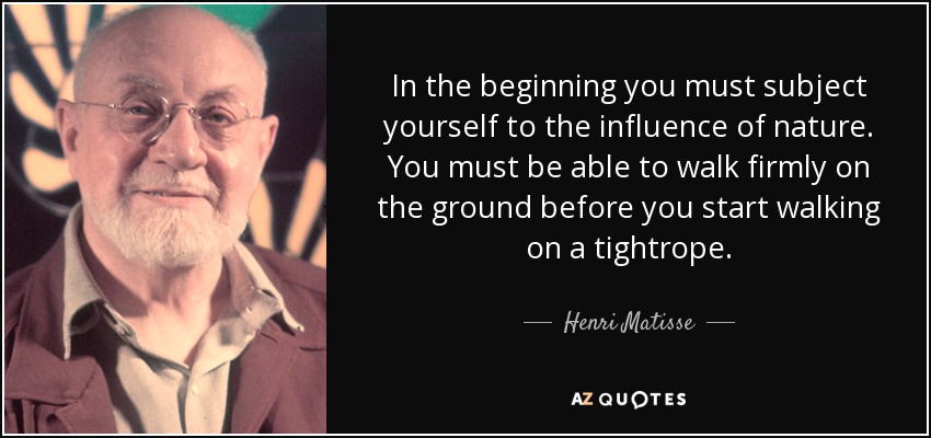 In the beginning you must subject yourself to the influence of nature. You must be able to walk firmly on the ground before you start walking on a tightrope. - Henri Matisse