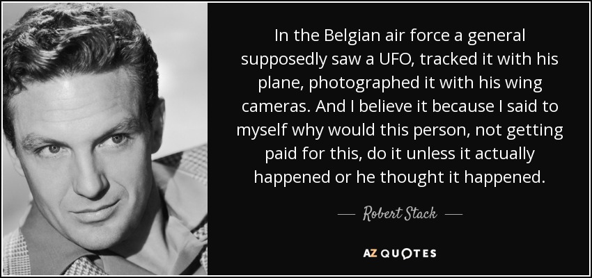In the Belgian air force a general supposedly saw a UFO, tracked it with his plane, photographed it with his wing cameras. And I believe it because I said to myself why would this person, not getting paid for this, do it unless it actually happened or he thought it happened. - Robert Stack