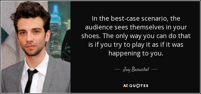 In the best-case scenario, the audience sees themselves in your shoes. The only way you can do that is if you try to play it as if it was happening to you. - Jay Baruchel
