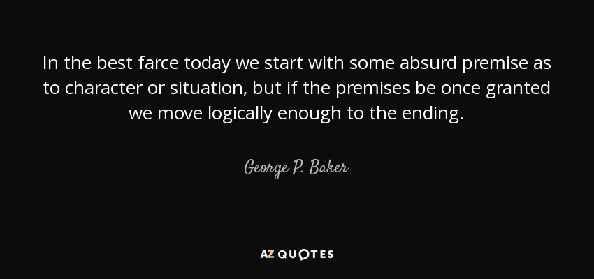In the best farce today we start with some absurd premise as to character or situation, but if the premises be once granted we move logically enough to the ending. - George P. Baker