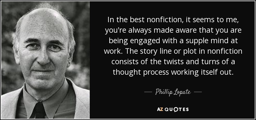 In the best nonfiction, it seems to me, you're always made aware that you are being engaged with a supple mind at work. The story line or plot in nonfiction consists of the twists and turns of a thought process working itself out. - Phillip Lopate