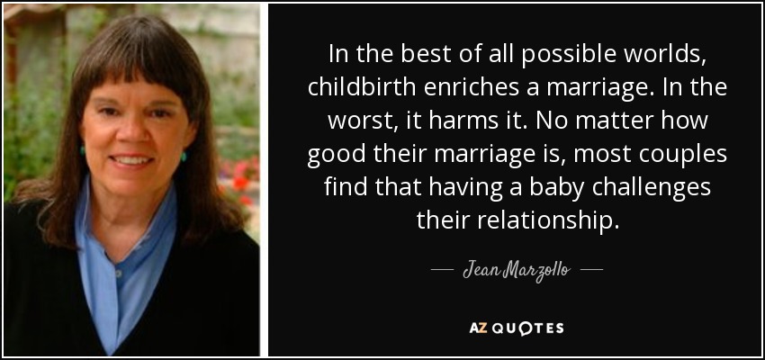 In the best of all possible worlds, childbirth enriches a marriage. In the worst, it harms it. No matter how good their marriage is, most couples find that having a baby challenges their relationship. - Jean Marzollo