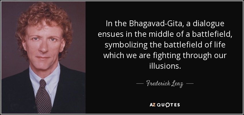 In the Bhagavad-Gita, a dialogue ensues in the middle of a battlefield, symbolizing the battlefield of life which we are fighting through our illusions. - Frederick Lenz