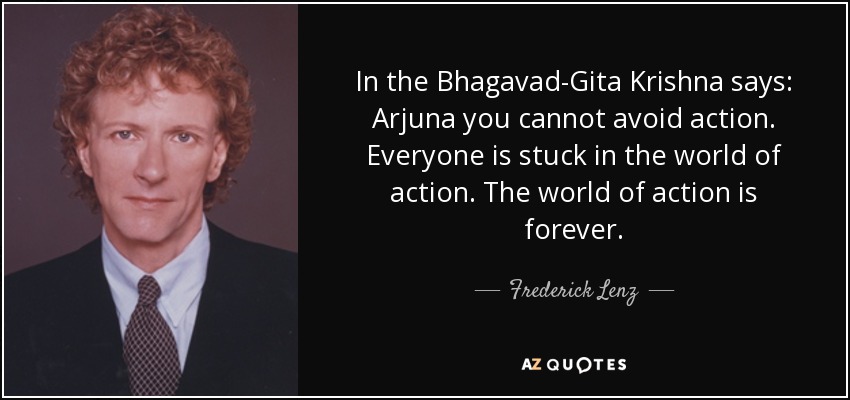 In the Bhagavad-Gita Krishna says: Arjuna you cannot avoid action. Everyone is stuck in the world of action. The world of action is forever. - Frederick Lenz