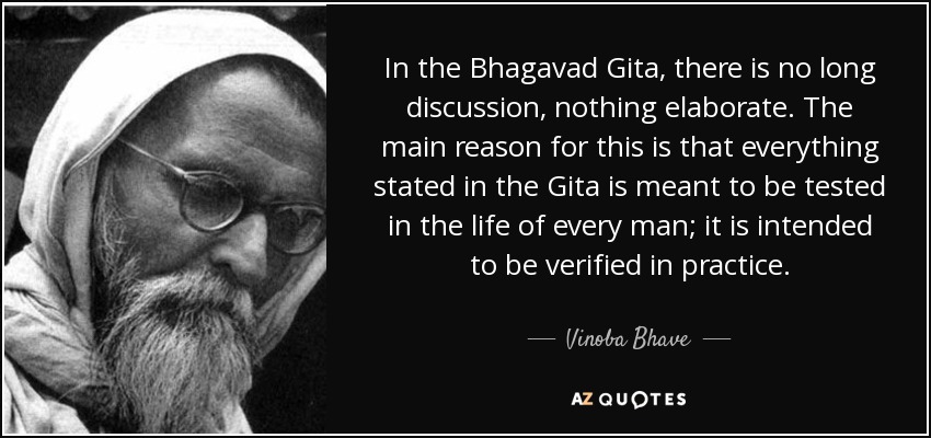 In the Bhagavad Gita, there is no long discussion, nothing elaborate. The main reason for this is that everything stated in the Gita is meant to be tested in the life of every man; it is intended to be verified in practice. - Vinoba Bhave