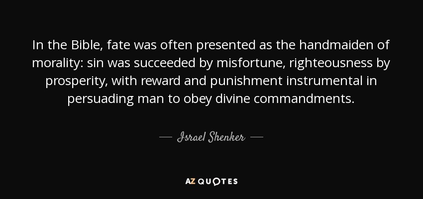In the Bible, fate was often presented as the handmaiden of morality: sin was succeeded by misfortune, righteousness by prosperity, with reward and punishment instrumental in persuading man to obey divine commandments. - Israel Shenker