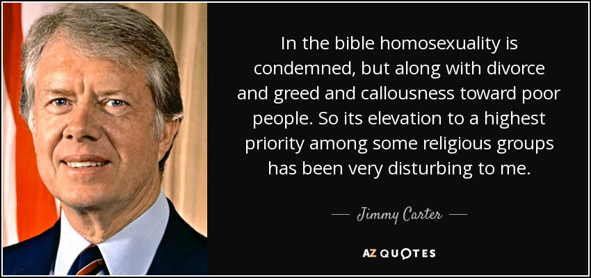 In the bible homosexuality is condemned, but along with divorce and greed and callousness toward poor people. So its elevation to a highest priority among some religious groups has been very disturbing to me. - Jimmy Carter