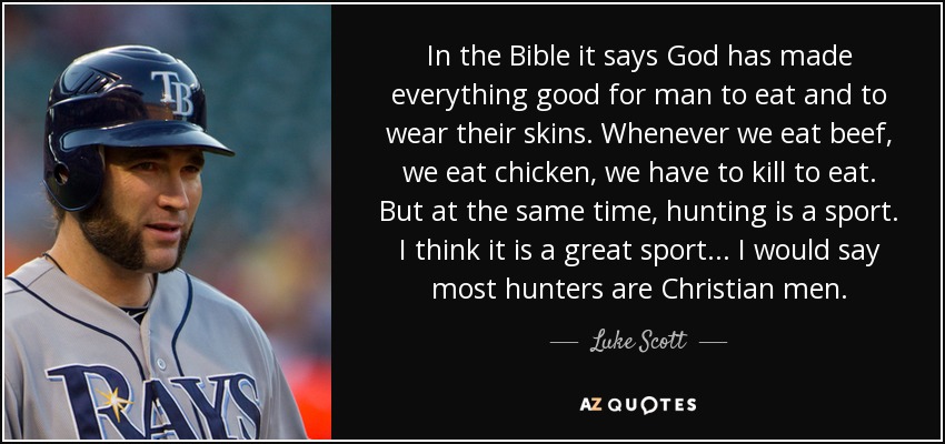 In the Bible it says God has made everything good for man to eat and to wear their skins. Whenever we eat beef, we eat chicken, we have to kill to eat. But at the same time, hunting is a sport. I think it is a great sport... I would say most hunters are Christian men. - Luke Scott