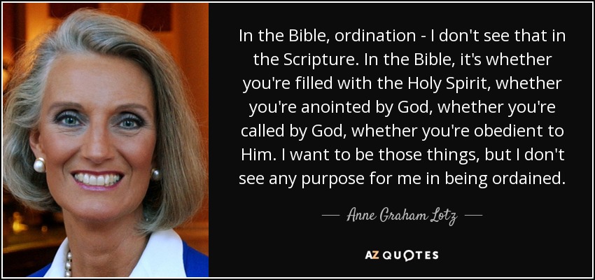 In the Bible, ordination - I don't see that in the Scripture. In the Bible, it's whether you're filled with the Holy Spirit, whether you're anointed by God, whether you're called by God, whether you're obedient to Him. I want to be those things, but I don't see any purpose for me in being ordained. - Anne Graham Lotz