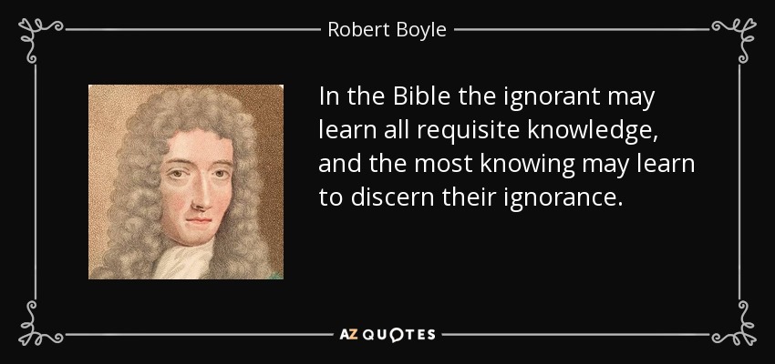 In the Bible the ignorant may learn all requisite knowledge, and the most knowing may learn to discern their ignorance. - Robert Boyle