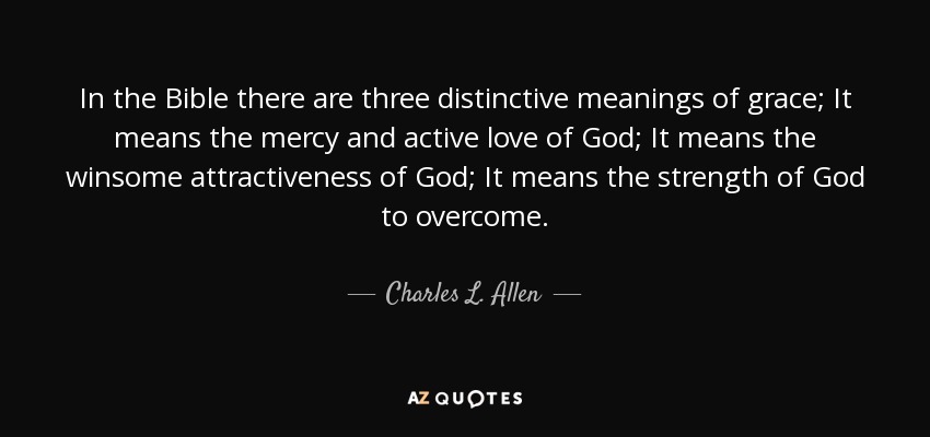 In the Bible there are three distinctive meanings of grace; It means the mercy and active love of God; It means the winsome attractiveness of God; It means the strength of God to overcome. - Charles L. Allen
