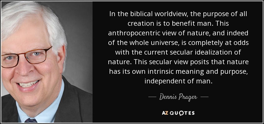 In the biblical worldview, the purpose of all creation is to benefit man. This anthropocentric view of nature, and indeed of the whole universe, is completely at odds with the current secular idealization of nature. This secular view posits that nature has its own intrinsic meaning and purpose, independent of man. - Dennis Prager