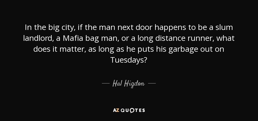 In the big city, if the man next door happens to be a slum landlord, a Mafia bag man, or a long distance runner, what does it matter, as long as he puts his garbage out on Tuesdays? - Hal Higdon