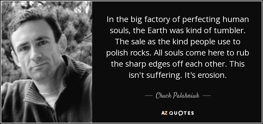 In the big factory of perfecting human souls, the Earth was kind of tumbler. The sale as the kind people use to polish rocks. All souls come here to rub the sharp edges off each other. This isn't suffering. It's erosion. - Chuck Palahniuk