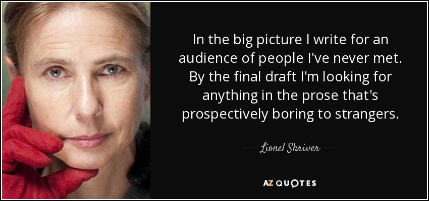 In the big picture I write for an audience of people I've never met. By the final draft I'm looking for anything in the prose that's prospectively boring to strangers. - Lionel Shriver