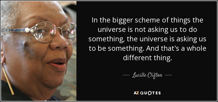 In the bigger scheme of things the universe is not asking us to do something, the universe is asking us to be something. And that's a whole different thing. - Lucille Clifton