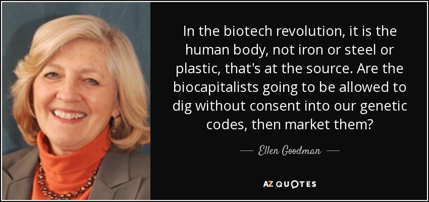 In the biotech revolution, it is the human body, not iron or steel or plastic, that's at the source. Are the biocapitalists going to be allowed to dig without consent into our genetic codes, then market them? - Ellen Goodman