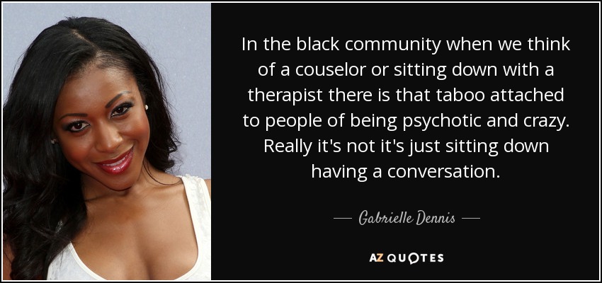 In the black community when we think of a couselor or sitting down with a therapist there is that taboo attached to people of being psychotic and crazy. Really it's not it's just sitting down having a conversation. - Gabrielle Dennis