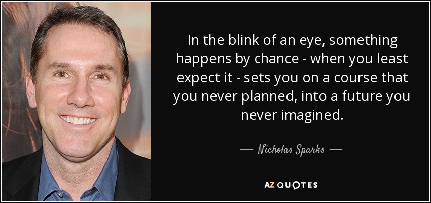 In the blink of an eye, something happens by chance - when you least expect it - sets you on a course that you never planned, into a future you never imagined. - Nicholas Sparks