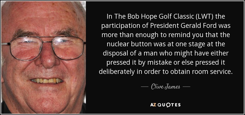 In The Bob Hope Golf Classic (LWT) the participation of President Gerald Ford was more than enough to remind you that the nuclear button was at one stage at the disposal of a man who might have either pressed it by mistake or else pressed it deliberately in order to obtain room service. - Clive James