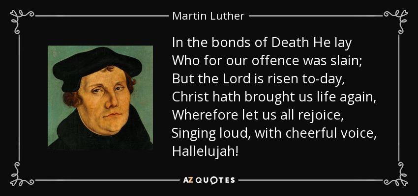In the bonds of Death He lay Who for our offence was slain; But the Lord is risen to-day, Christ hath brought us life again, Wherefore let us all rejoice, Singing loud, with cheerful voice, Hallelujah! - Martin Luther