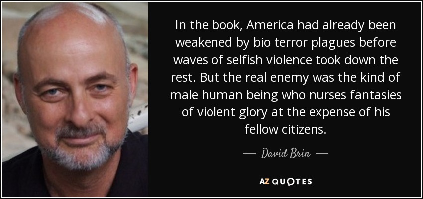 In the book, America had already been weakened by bio terror plagues before waves of selfish violence took down the rest. But the real enemy was the kind of male human being who nurses fantasies of violent glory at the expense of his fellow citizens. - David Brin