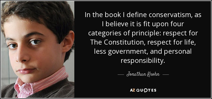In the book I define conservatism, as I believe it is fit upon four categories of principle: respect for The Constitution, respect for life, less government, and personal responsibility. - Jonathan Krohn