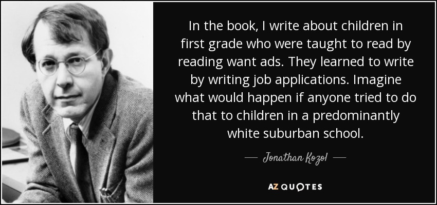 In the book, I write about children in first grade who were taught to read by reading want ads. They learned to write by writing job applications. Imagine what would happen if anyone tried to do that to children in a predominantly white suburban school. - Jonathan Kozol