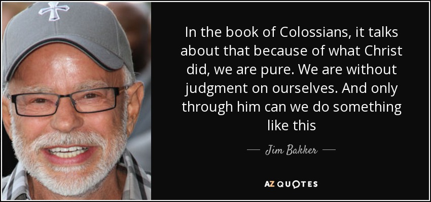 In the book of Colossians, it talks about that because of what Christ did, we are pure. We are without judgment on ourselves. And only through him can we do something like this - Jim Bakker