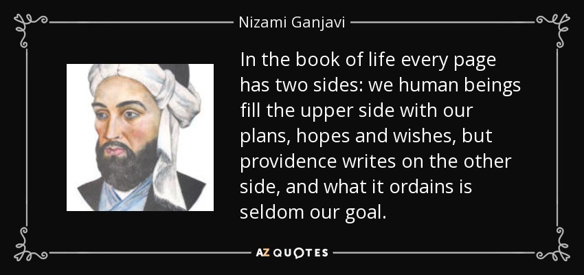 In the book of life every page has two sides: we human beings fill the upper side with our plans, hopes and wishes, but providence writes on the other side, and what it ordains is seldom our goal. - Nizami Ganjavi