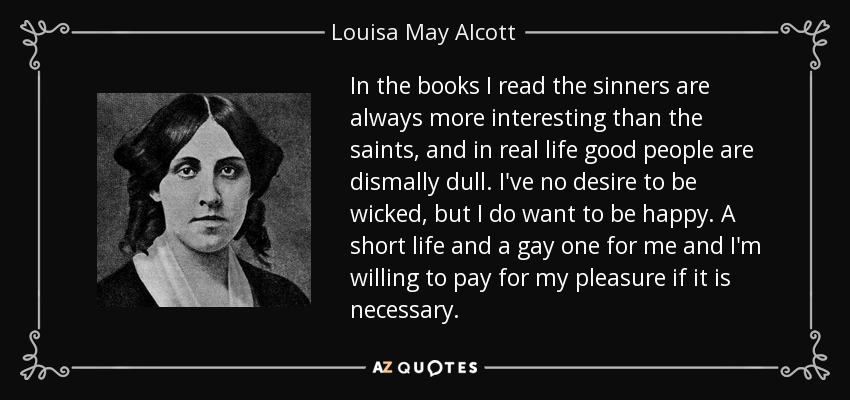 In the books I read the sinners are always more interesting than the saints, and in real life good people are dismally dull. I've no desire to be wicked, but I do want to be happy. A short life and a gay one for me and I'm willing to pay for my pleasure if it is necessary. - Louisa May Alcott