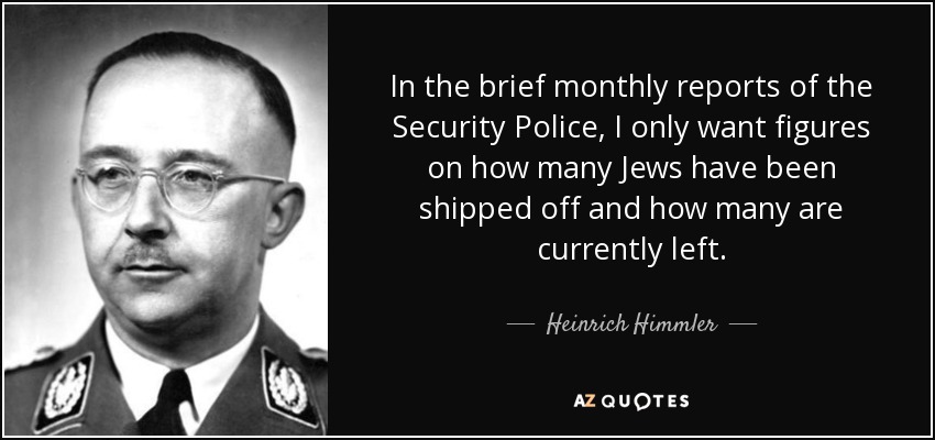 In the brief monthly reports of the Security Police, I only want figures on how many Jews have been shipped off and how many are currently left. - Heinrich Himmler