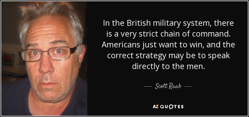 In the British military system, there is a very strict chain of command. Americans just want to win, and the correct strategy may be to speak directly to the men. - Scott Raab