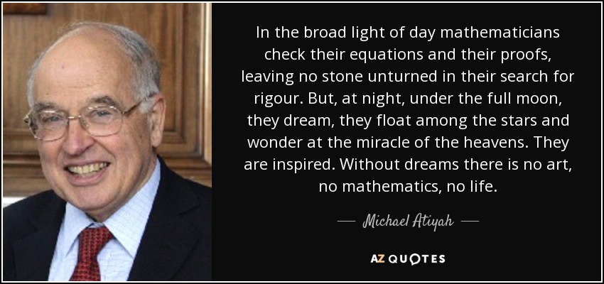 In the broad light of day mathematicians check their equations and their proofs, leaving no stone unturned in their search for rigour. But, at night, under the full moon, they dream, they float among the stars and wonder at the miracle of the heavens. They are inspired. Without dreams there is no art, no mathematics, no life. - Michael Atiyah